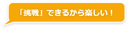 「挑戦」できるから楽しい！